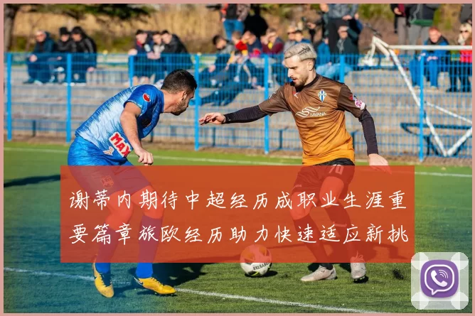 谢蒂内期待中超经历成职业生涯重要篇章旅欧经历助力快速适应新挑战
