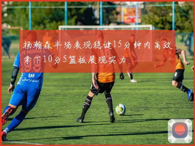 杨瀚森半场表现稳健15分钟内高效拿下10分5篮板展现实力