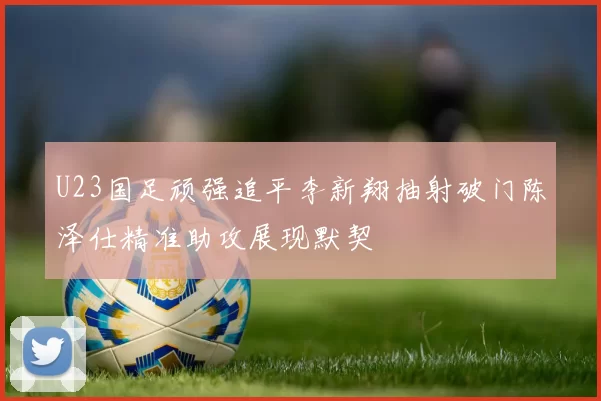U23国足顽强追平李新翔抽射破门陈泽仕精准助攻展现默契