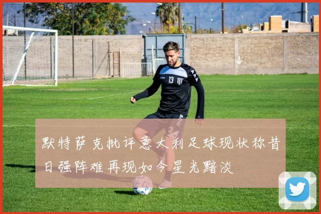 默特萨克批评意大利足球现状称昔日强阵难再现如今星光黯淡
