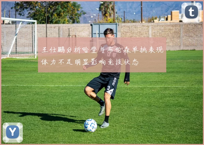 王仕鹏分析哈登与布伦森单挑表现体力不足明显影响竞技状态