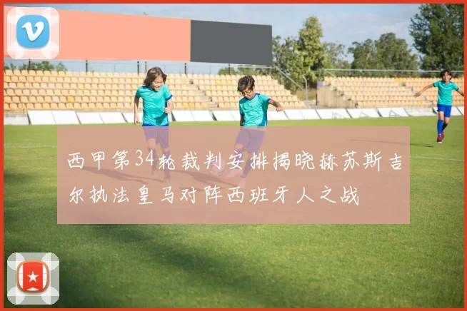 西甲第34轮裁判安排揭晓赫苏斯吉尔执法皇马对阵西班牙人之战