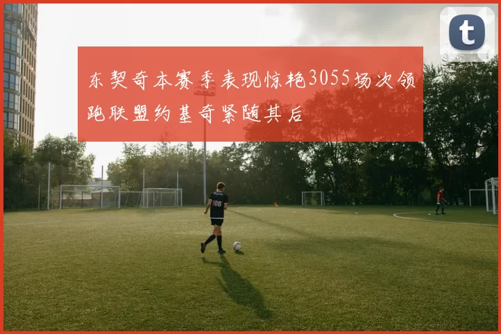 东契奇本赛季表现惊艳3055场次领跑联盟约基奇紧随其后