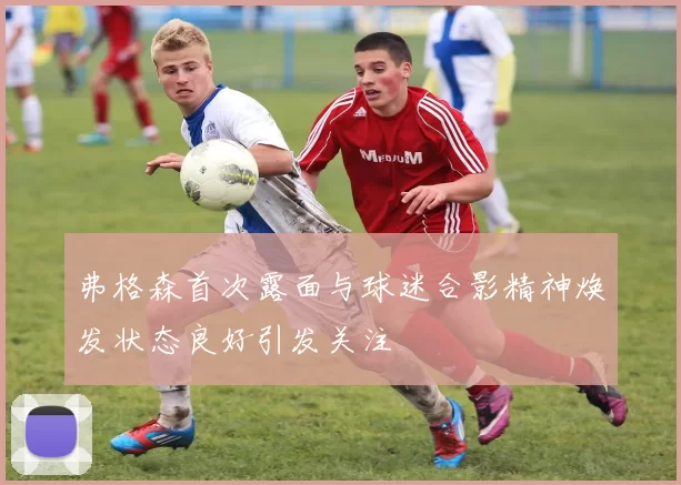 弗格森首次露面与球迷合影精神焕发状态良好引发关注