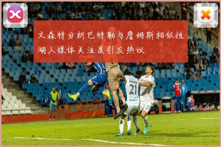 文森特分析巴特勒与詹姆斯相似性湖人媒体关注度引发热议