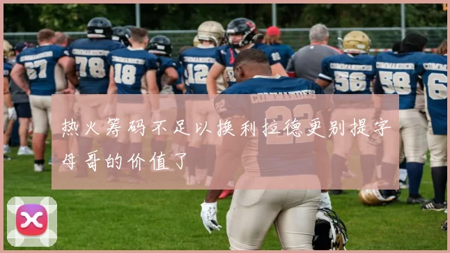 热火筹码不足以换利拉德更别提字母哥的价值了