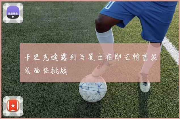 卡里克透露利马复出在即芒特首发或面临挑战