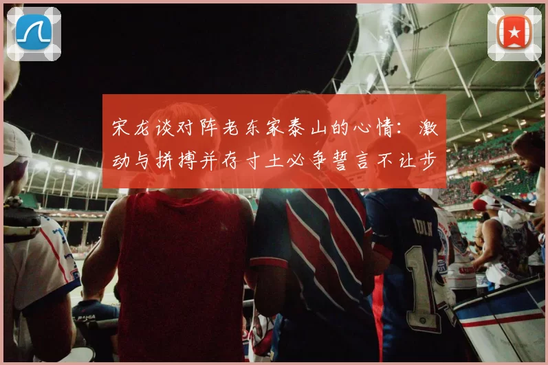宋龙谈对阵老东家泰山的心情：激动与拼搏并存寸土必争誓言不让步