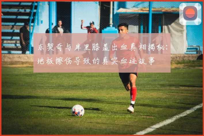 东契奇与库里膝盖出血真相揭秘：地板擦伤导致的真实血迹故事