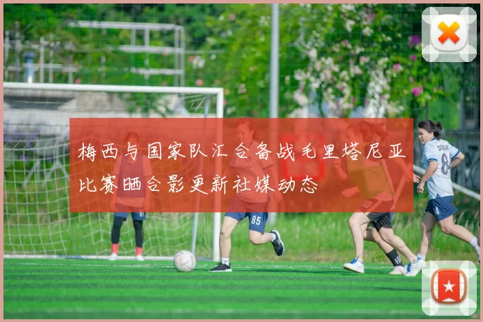 梅西与国家队汇合备战毛里塔尼亚比赛晒合影更新社媒动态