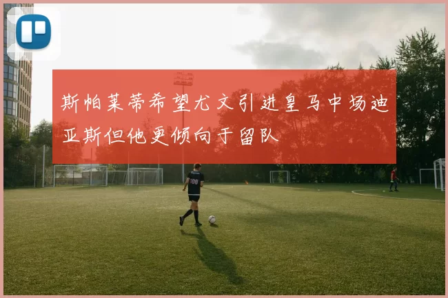 斯帕莱蒂希望尤文引进皇马中场迪亚斯但他更倾向于留队