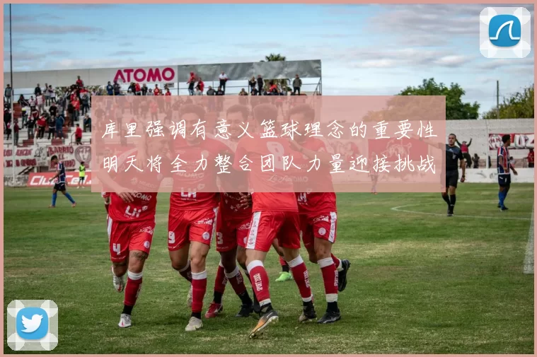 库里强调有意义篮球理念的重要性明天将全力整合团队力量迎接挑战