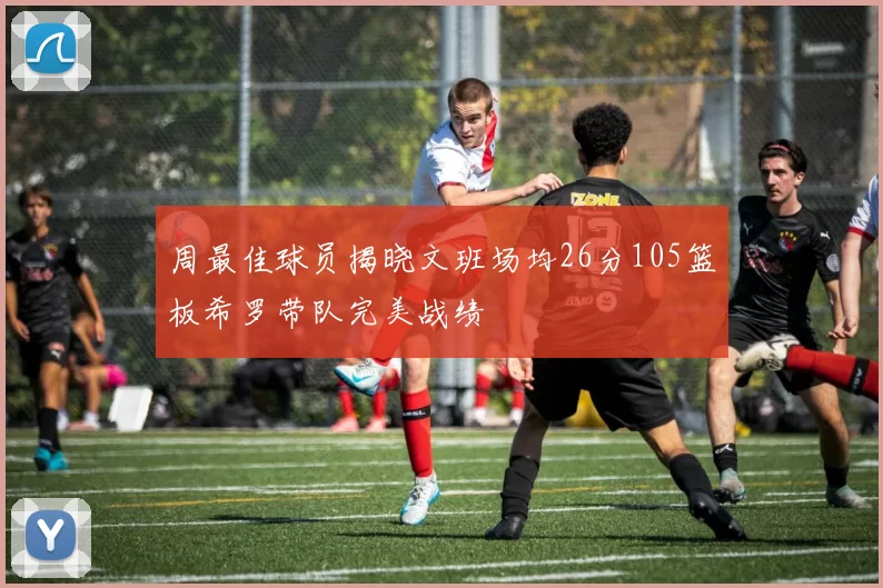 周最佳球员揭晓文班场均26分105篮板希罗带队完美战绩