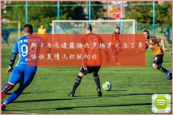 斯卡洛尼透露梅西罗梅罗大马丁身体恢复情况积极向好