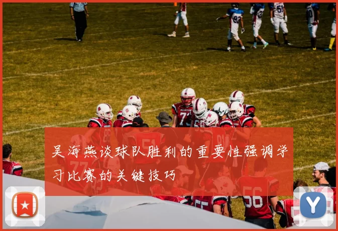 吴海燕谈球队胜利的重要性强调学习比赛的关键技巧