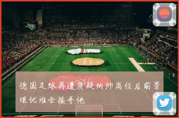 德国足球再遭质疑纳帅离任后前景堪忧谁会接手他