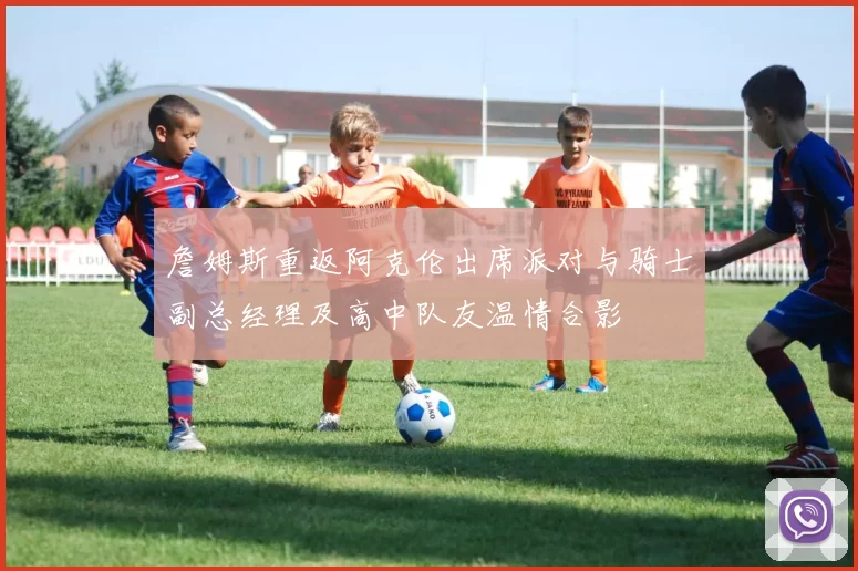 詹姆斯重返阿克伦出席派对与骑士副总经理及高中队友温情合影