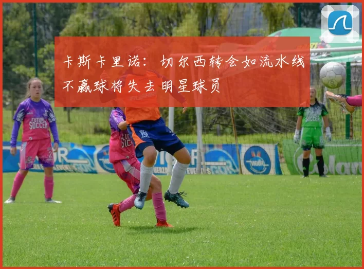 卡斯卡里诺：切尔西转会如流水线不赢球将失去明星球员