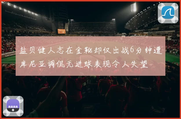 盐贝健人志在金靴却仅出战6分钟遭库尼亚调侃无进球表现令人失望