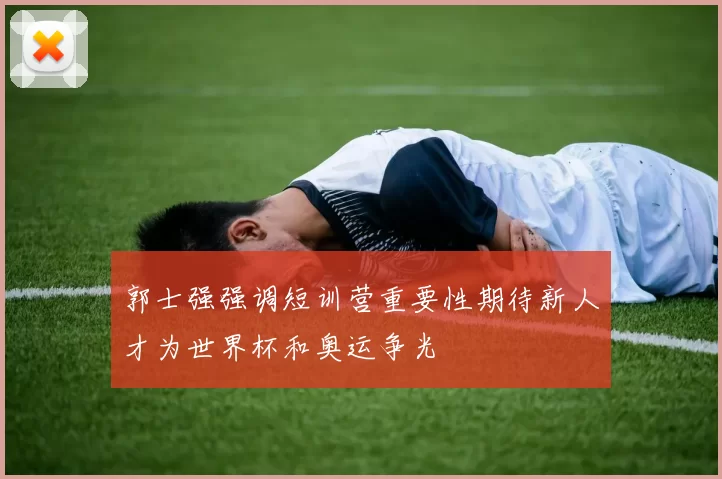 郭士强强调短训营重要性期待新人才为世界杯和奥运争光