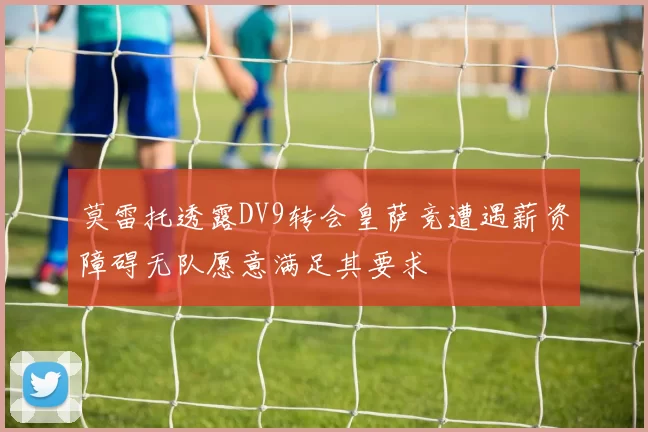 莫雷托透露DV9转会皇萨竞遭遇薪资障碍无队愿意满足其要求