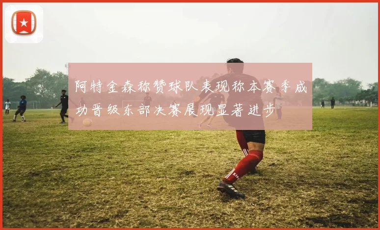 阿特金森称赞球队表现称本赛季成功晋级东部决赛展现显著进步