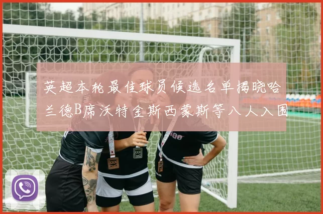 英超本轮最佳球员候选名单揭晓哈兰德B席沃特金斯西蒙斯等八人入围
