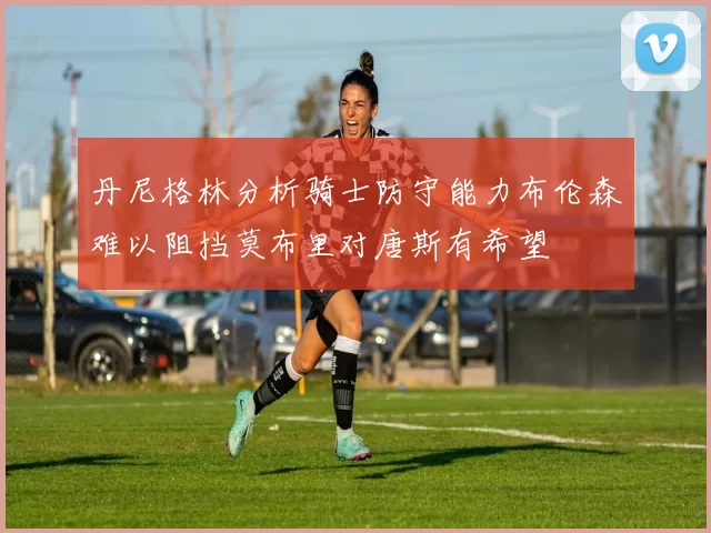 丹尼格林分析骑士防守能力布伦森难以阻挡莫布里对唐斯有希望