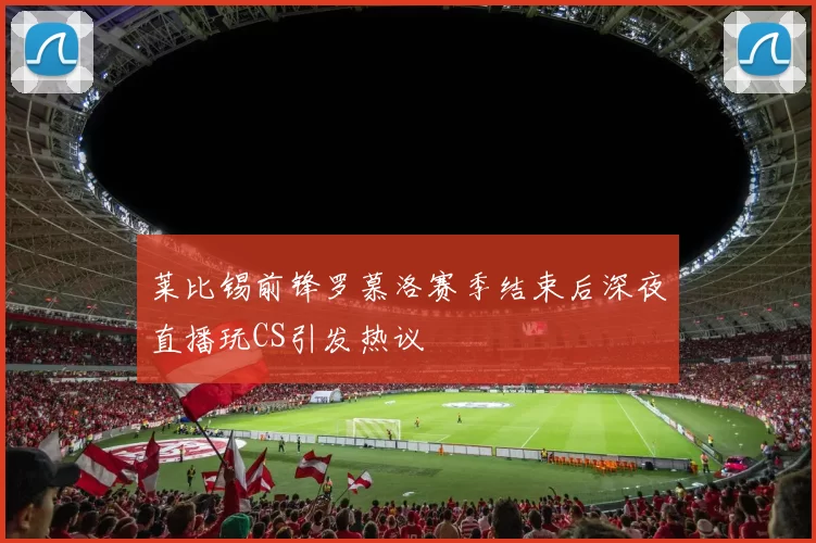 莱比锡前锋罗慕洛赛季结束后深夜直播玩CS引发热议